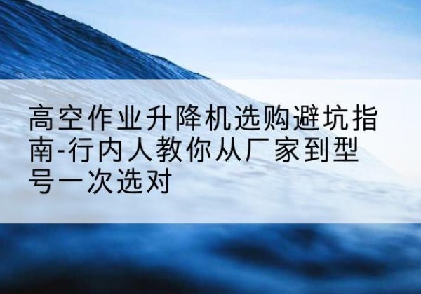 成华升降平台厂家-高空作业升降机选购避坑指南-行内人教你从厂家到型号一次选对