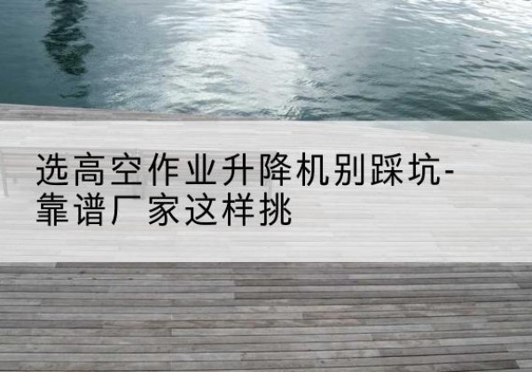 成华剪叉式升降机厂家-选高空作业升降机别踩坑-靠谱厂家这样挑