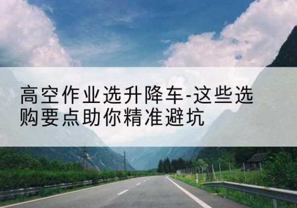成华升降车厂家-高空作业选升降车-这些选购要点助你*避坑