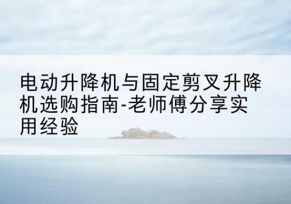 成华电动升降机怎么选-电动升降机与固定剪叉升降机选购指南-老师傅分享实用经验
