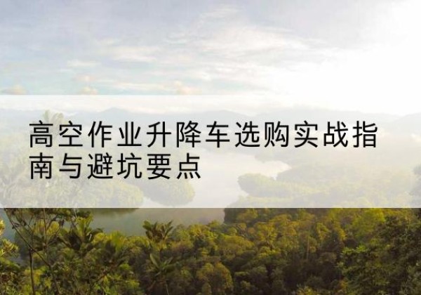 成华升降车怎么选-高空作业升降车选购实战指南与避坑要点