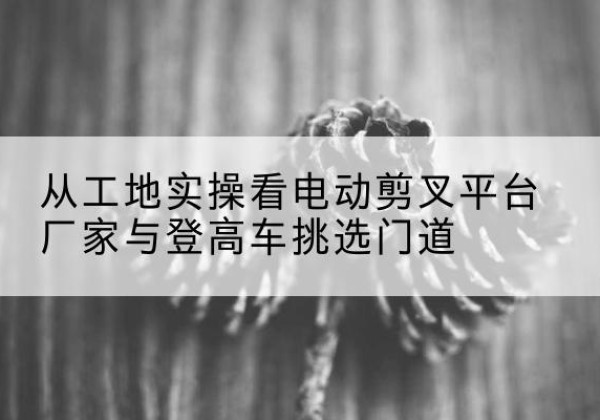 成华电动剪叉升降平台厂家-从工地实操看电动剪叉平台厂家与登高车挑选门道