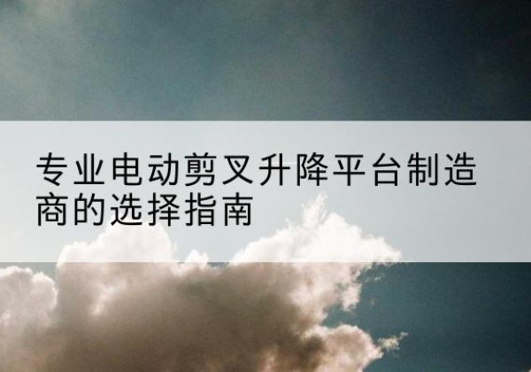 成华电动剪叉升降平台厂家-专业电动剪叉升降平台制造商的选择指南